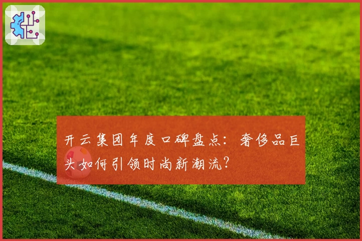 开云集团年度口碑盘点：奢侈品巨头如何引领时尚新潮流？