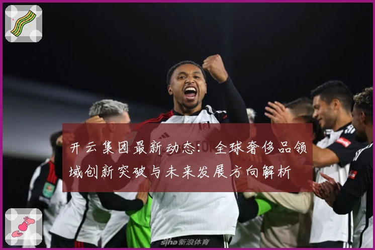 开云集团最新动态：全球奢侈品领域创新突破与未来发展方向解析