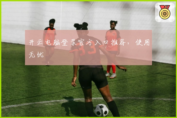 开云电脑登录官方入口推荐，使用无忧