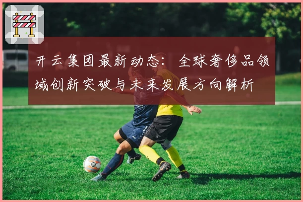 开云集团最新动态：全球奢侈品领域创新突破与未来发展方向解析