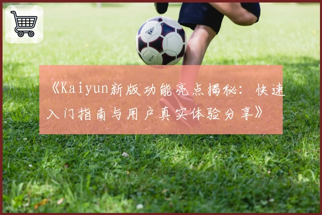 《Kaiyun新版功能亮点揭秘：快速入门指南与用户真实体验分享》