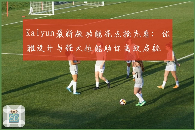 Kaiyun最新版功能亮点抢先看：优雅设计与强大性能助你高效启航