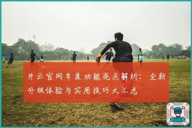 开云官网年度功能亮点解析：全新升级体验与实用技巧大汇总