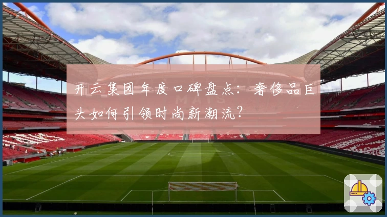 开云集团年度口碑盘点：奢侈品巨头如何引领时尚新潮流？