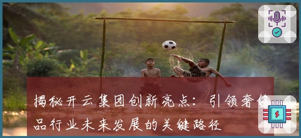 揭秘开云集团创新亮点：引领奢侈品行业未来发展的关键路径