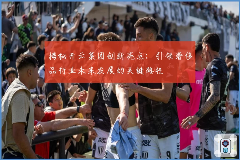 揭秘开云集团创新亮点：引领奢侈品行业未来发展的关键路径