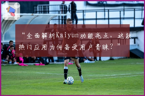 “全面解析Kaiyun功能亮点，这款热门应用为何备受用户青睐？”