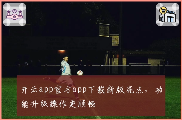 开云app官方app下载新版亮点，功能升级操作更顺畅