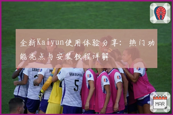 全新Kaiyun使用体验分享：热门功能亮点与安装教程详解