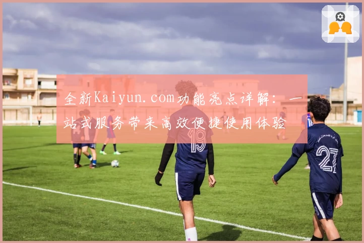 全新Kaiyun.com功能亮点详解：一站式服务带来高效便捷使用体验