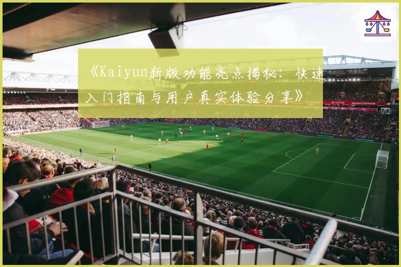 《Kaiyun新版功能亮点揭秘：快速入门指南与用户真实体验分享》